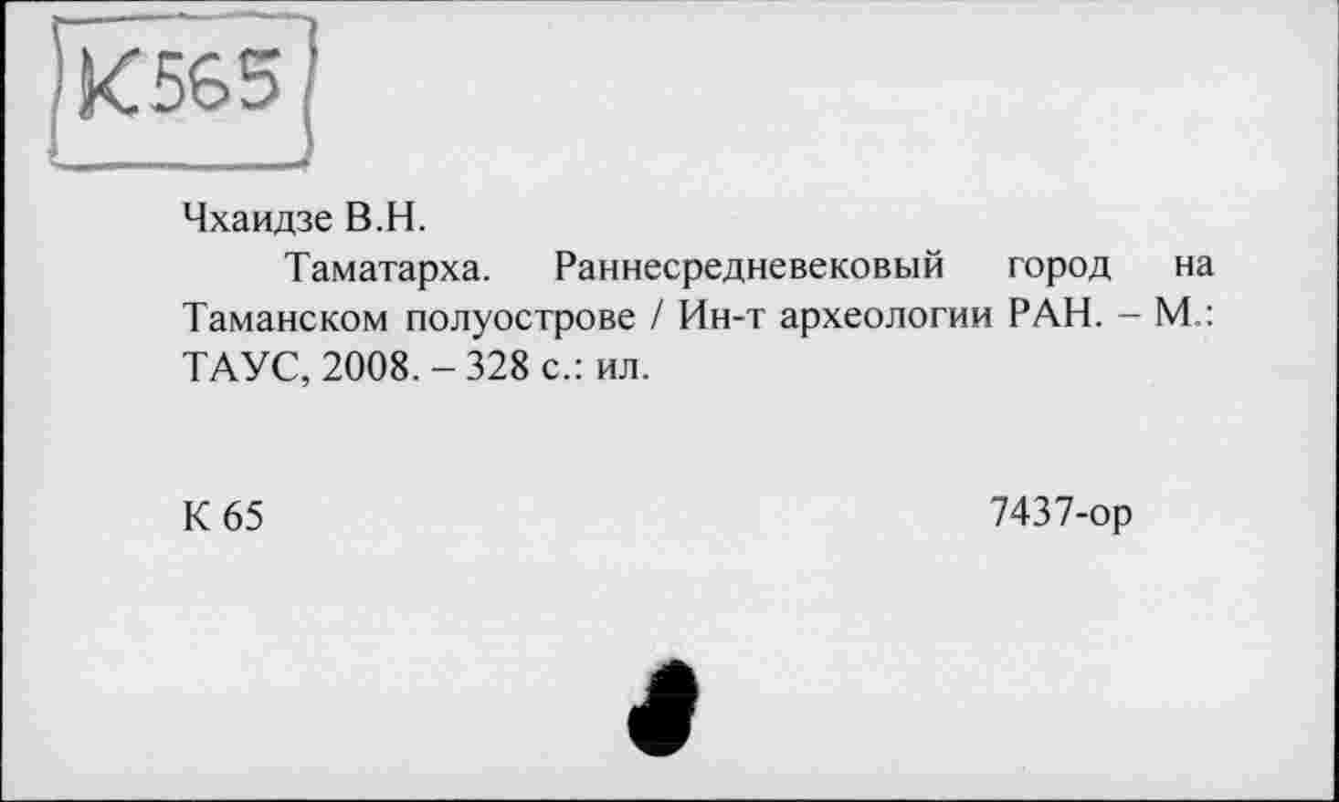 ﻿К565
Чхаидзе В.H.
Таматарха. Раннесредневековый город на Таманском полуострове / Ин-т археологии РАН. - М.: ТАУС, 2008. - 328 с.: ил.
К 65	7437-ор